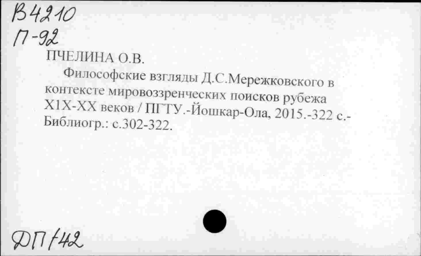 ﻿М1О
п-ы
ПЧЕЛИНА О.В.
Философские взгляды Д.С.Мережковского в контексте мировоззренческих поисков рубежа X1Х-ХХ веков / П1 1 У.-Йошкар-Ола, 2015 -322 Библиогр.: с.302-322.
£77 Ж